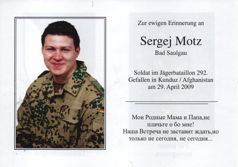 Onbaşı Sergej Motz, düşmanla girdiği bir çatışmada ölen ilk Bundeswehr askeriydi.
Motz, 29 Nisan 2009'da Taliban tarafından pusuya düşürüldüğünde Kunduz'un kuzeyindeki bir devriyeden dönmekte olan bir makineli tüfek nişancısıydı. Başlangıçta dokuz zırhlı araç geçmeyi başardı.