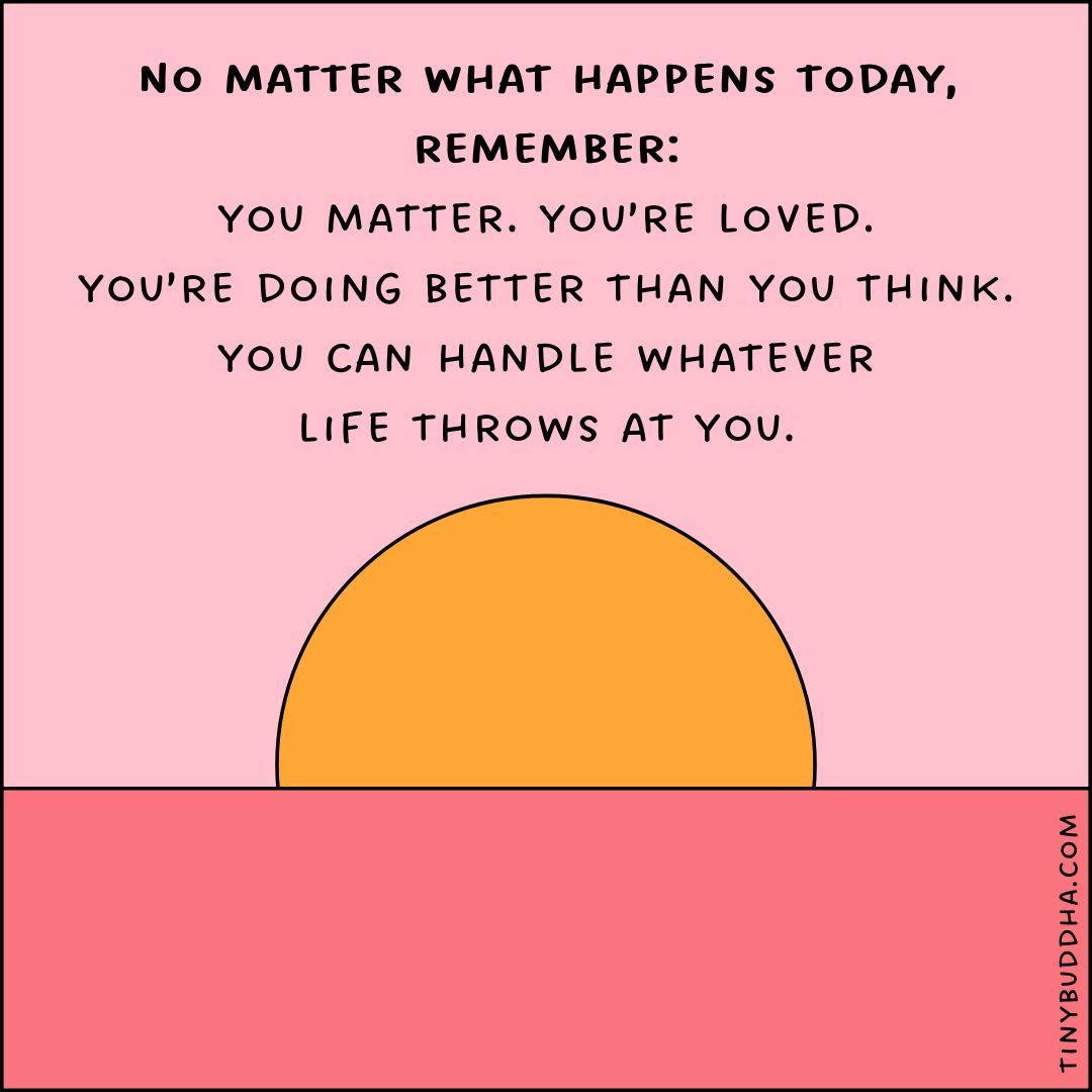 No matter what happens today, remember: You matter. You’re loved. You’re doing better than you think. You can handle whatever life throws at you.