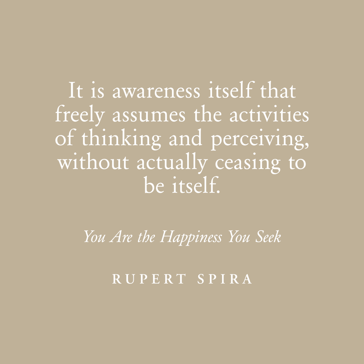 It is awareness itself that freely assumes the activities of thinking and perceiving, without actually ceasing to be itself. – Rupert Spira, You Are The Happiness You Seek To continue reading, order your copy: rupertspira.com/store