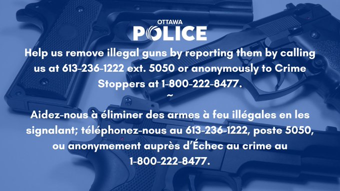 Help us remove illegal guns by reporting them by calling us at 613-236-1222 ext. 5050 or anonymously to Crime Stoppers at 1-800-222-8477.~Aidez-nous à éliminer des armes à feu illégales en les signalant; téléphonez-nous au 613-236-1222, poste 5050, ou anonymement auprès d’Échec au crime au 1-800-222-8477.