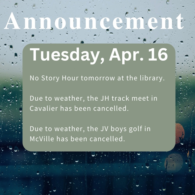 Announcements: changes to schedules for Tues. Apr. 16 No Story Hour tomorrow at the library. Due to weather, the JH track meet in Cavalier has been cancelled. Due to weather, the JV boys golf in McVille has been cancelled.