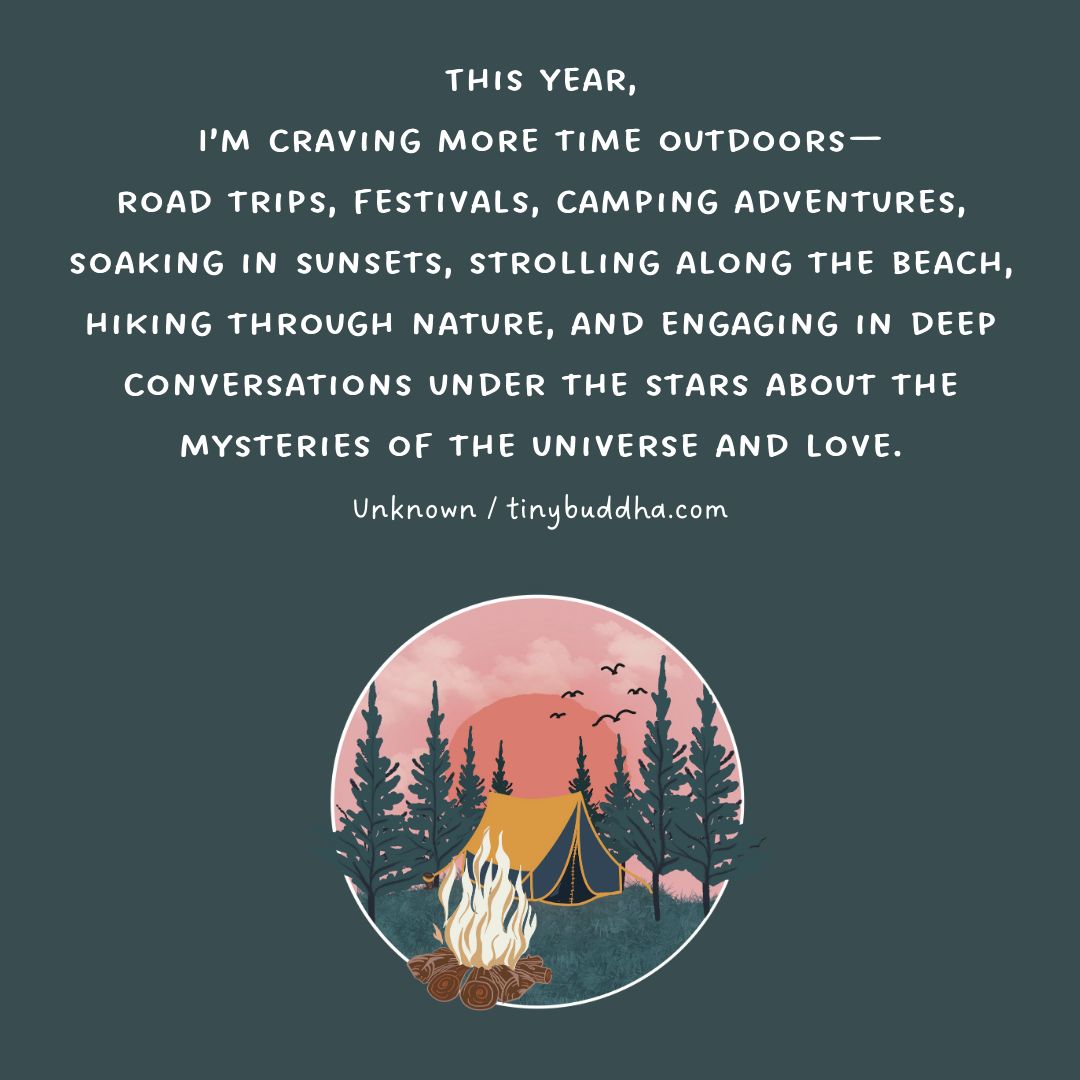 This year, I’m craving more time outdoors—road trips, festivals, camping adventures, soaking in sunsets, strolling along the beach, hiking through nature, and engaging in deep conversations under the stars about the mysteries of the universe and love.