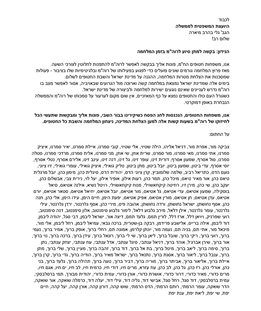 YinonMagal's tweet photo. לכבוד

היועצת המשפטית לממשלה
הגב' גלי בהרב מיארה

שלום רב!
הנידון: בקשה למתן סיוע לרוה"מ בזמן המלחמה

אנו, משפחות חטופים הח"מ, פונות אליך בבקשה לאפשר לרוה"מ להתפנות לחלוטין לצורכי השעה.

מאז פרוץ המלחמה גורמים שונים פועלים כדי לפגוע בפעילותו של רוה"מ ובלגיטימיות שלו בציבור - פעולות שמסכנות את הצלחת מטרות המלחמה, ההגנה על מדינת ישראל והשבת החטופים לשלום.

בימים אלה שמדינת ישראל נמצאת במלחמה קשה וארוכה מול הגרועים שבאויביה, אסור לאפשר מצב בו רוה"מ נדרש לעניינים שאינם נוגעים ישירות למלחמה ולביצורה של מדינת ישראל.
כשגור�� העם כולו והחטופים נמצא על כף המאזניים, אין שום מקום לערעור על סמכותו של רוה"מ והממשלה
הנבחרת באופן דמוקרטי.

אנו, משפחות החטופים, הנכנסות לחג הפסח כשיקירינו בבור השבי, פונות אליך ומבקשות שתעשי הכל לחיזוקו של רוה"מ בשעות קשות אלה למען הצלחת המדינה, ניצחון המלחמה והשבת כל החטופים.

על החתום:
צביקה מור, אפרת מור, דניאל אליהו, הילה שטיוי, אלי שטיוי, קובי סמרנו, איילת סמרנו, יאיר סמרנו, איציק סמרנו, אתי סמרנו, מאי סמרנו, מור סמרנו, שרית אוזן, שי אוזן, מני סמרנו, אלית סמרנו, מרדכי סמרנו, סטלה סמרנו, סול אסרף, שמעון אסרף, דורית זינו, עופר זינו, גל זינו, דנה זינו, עינב זינו, אלירם אסרף, נטלי אסרף, יוסי אסרף, עדי ביטון, שמעון ביטון, יובל ביטון, מתן ביטון, טליק גואילי, איציק גואילי, עומרי גואילי, זיו ציוני, נועם הדס, כתריאל רביב, שלמה שלומוביץ, קרן ציוני הדס, יהודית הדס, סיגלית כהן, מימון כהן, יובל מרגלית, טיאס ��הן, אור מאיר טיאס, מיכל כהן, תמר כהן, רעות אילון, אופיר אילון, יעל לוי, נירית צבי, אבשלום כהן, יעקב כהן, שי כהן, מירן זיו, רוזיטה קיקוזאשוילי, מנוח קיקוזאשוילי, רויטל נשיא, אילנה אטיאס, סיאל בוסקילה, שמעון אטיאס, עדי אטיאס, גל אטיאס, מור אטיאס, יובל אטיאס, יחיאל אטיאס, סטאר אטיאס, יורם אטיאס, עדן אטיאס, חן אטיאס, מורין אטיאס, אפיק אטיאס, יפעת הימן, חיים הימן, עידו הימן, אלי כהן, חנה כהן, אסף נחושתן, ישראל נחושתן, ורדה נחושתן, אהובה פיס, מירי כהן, אסף גלרנטר, ירדן גלרנטר, עילי גלרנטר, עומר גלרנטר, אילן דלאל, מירב גלבוע דלאל, לימור גלבוע סימנטוב, אלון סימנטוב, דנה סימנטוב, רועי שפרניק, ויויאן דלל, ארז דלל, לורין תמם, גלעד תמם, דיצה אור, ישראל ליבמן, דבי סגל, יהודה ליבמן, דוד ליבמן, אילה ברייס, אלישבע פרידמן, רבקה בן-שטרית, ברכה גבאי, עמיאל ליבמן, רחל ליבמן, אלי מור, מיכאל מור, אתי תם, בניה תם, נעמה מור, יונתן קלרמן, אמונה תם, רחלי ברוך, אופק ברוך, אמיר ברוך, נעמי ברוך, רועי ברוך, ריקי ברוך, שובל ברוך, ליאן ברוך, שי לי ברוך, רונאל ברוך, עידן ברוך, ברכה ברוך, נוי ברוך, אור ברוך, שירן אברג׳ל, אוהד ברוך, דניאל ענתבי, סיגל ענתבי, אדל ענתבי, עוז ענתבי, יצחק ענתבי, נתן ברוך, סימה ברוך, ליאב ברוך, מיטל ברוך, בת אל ברוך, דוד ברוך, זהבה ברוך, מעיין ברוך, שלי ברוך, מתן ברוך, ענבל ברוך, ליאור ברוך, אסנת ברוך, נתנאל ברוך, ישראל מאיר ברוך, הודיה ברוך, גדי ברוך, קרן ברוך, איילת ברוך, אליאור ברוך, אביתר ברוך, מוריה ברוך, דביר ברוך, נועה ברוך, תהילה ברוך, גלעד ברוך, בני כהן, אורלי כהן, רז כהן, גל כהן, לב כהן, עוז עזרא, מרים חיו, דודי חיו, כרמית חיו, לב חיו, ים חיו, אגם חיו, מרים כדורי, מאיר כדורי, דרור כדורי, אושרת כדורי, אורן כדורי, עמית כדורי, יהודית מבורך, תמי ברסלבסקי,
עמית ברסלבסקי, דוד סגל, רחל סגל, אבישי דוד, גליה דוד, עילי דוד, יעלה דוד, כרמלה שואקה, אור שואקה,
הדר שואקה, עומר הרמתי, רותם הרמתי, הדס הרמתי, שוש קהה, דורון קהה, אורן קהה, יעל קהה, חיים יפת, שי יפת, ליאת יפת, ענת יפת