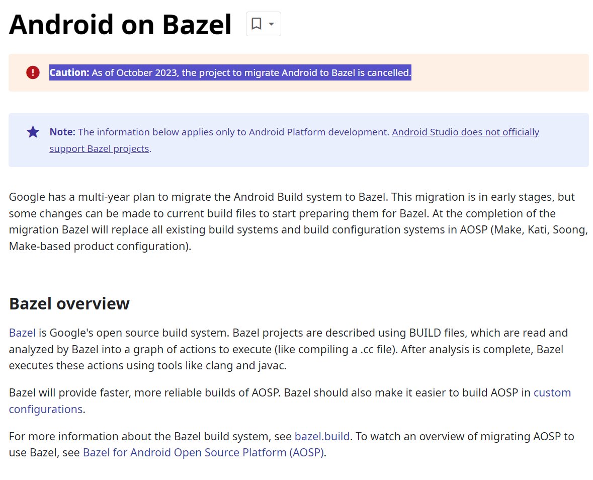 MishaalRahman's tweet photo. Google had a multi-year plan to migrate the AOSP build system completely over to Bazel, but this project was cancelled late last year.

In a statement to OEMs last year, Google said "in a recent review of our progress, we concluded that the conversion to Bazel would take a lot more time than originally anticipated. After carefully considering our options, we decided to stop working on transitioning Android’s build system to Bazel, and instead focus on improving the existing system."

At one point, I'm told, Google even aimed to migrate all Make and Soong build files to bazel by Android 16 W. But that obviously won't happen anymore.
