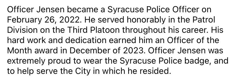 We are mourning the loss of one of our beloved members.

Syracuse Police Officer Michael Jensen was killed in the line of duty on Sunday, April 14th, 2024.

Officer Michael Jensen, you will never be forgotten.

End of Watch: April 14, 2024.

Read more about his legacy below.