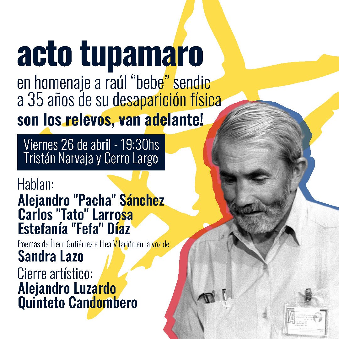 M.L.N.-TUPAMAROS (@mln_tupamaros) on Twitter photo Este viernes 26 de abril, ACTO TUPAMARO en homenaje a Raúl "Bebe" Sendic, a 35 años de su desaparición física.
Hablan: <a href="/pachasanchez/">Alejandro Sánchez</a>, Fefa Díaz y Tato Larrosa.
Poemas de Íbero Gutiérrez e Idea Vilariño en la voz de Sandra Lazo.
Cierre con Alejandro Luzardo Quinteto Candombero Este viernes 26 de abril, ACTO TUPAMARO en homenaje a Raúl "Bebe" Sendic, a 35 años de su desaparición física.
Hablan: <a href="/pachasanchez/">Alejandro Sánchez</a>, Fefa Díaz y Tato Larrosa.
Poemas de Íbero Gutiérrez e Idea Vilariño en la voz de Sandra Lazo.
Cierre con Alejandro Luzardo Quinteto Candombero