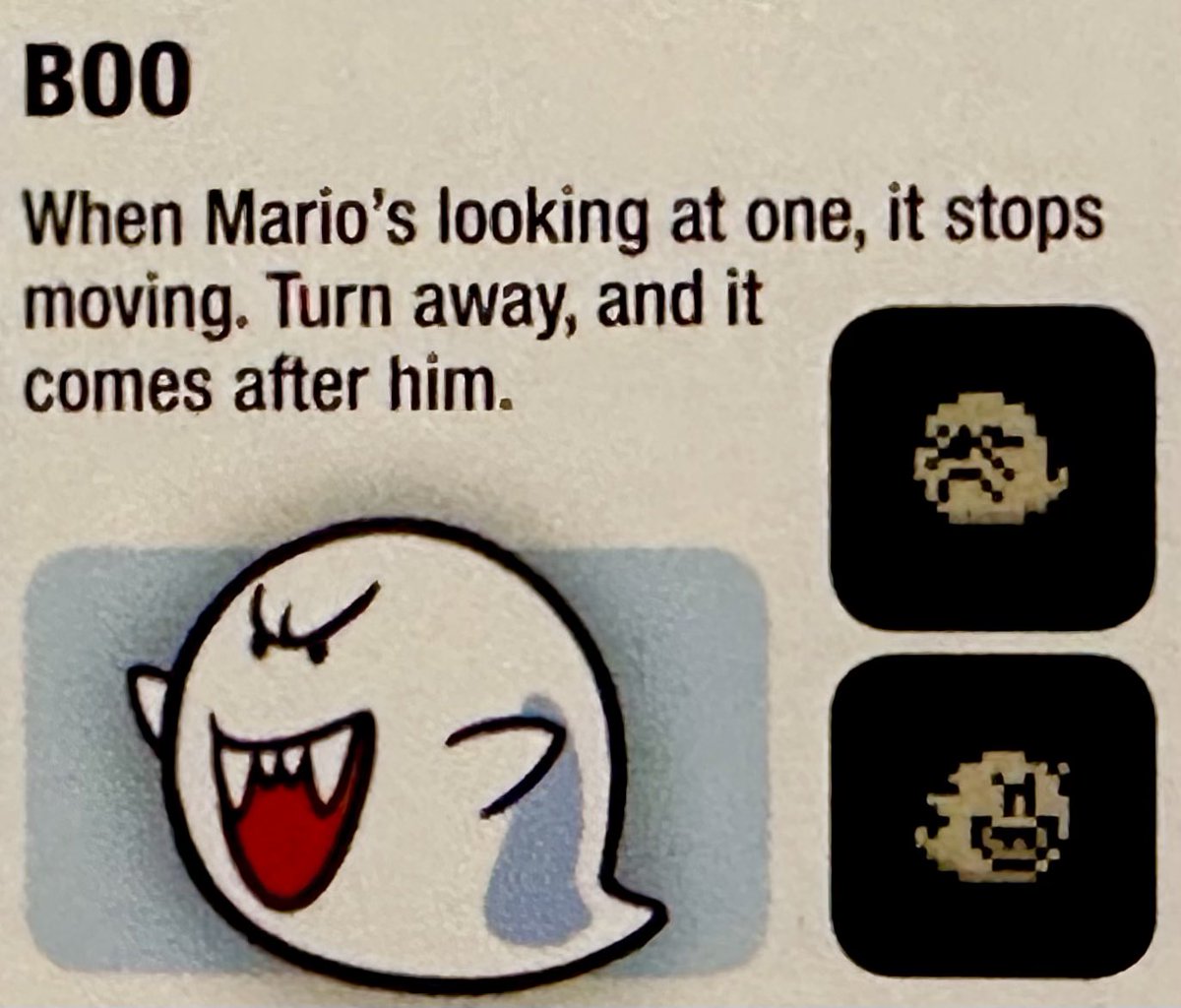 Boo’s first appearance was in SMB3 (1990) where he was originally called Boo Diddly. In SMW (1991) he was referred to as a Boo Buddy. It wasn’t until Super Mario Land 2 in 1992 that he officially became just plain ol’ Boo.