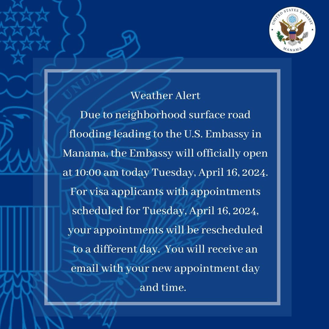 Weather Alert Due to neighborhood surface road flooding leading to the U.S. Embassy in Manama, the Embassy will officially open at 10:00 am today Tuesday, April 16, 2024. For visa applicants with appointments scheduled for Tuesday, April 16, 2024, your appointments will be