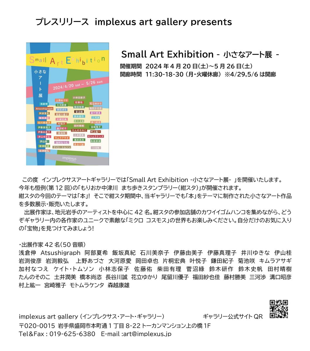 Small Art Exhibition-小さなアート展-開催のお知らせ 開催期間　4月20日(土)〜5月26日(土) 開廊時間　11:30-18:30 月、火曜休廊、4/29、5/6の月曜は開廊します。 岩手在住のアーティストを中心に42名の作家の小さな作品を展示・販売します。テーマは「本」。自分のお気に入りの作品を見つけよう！