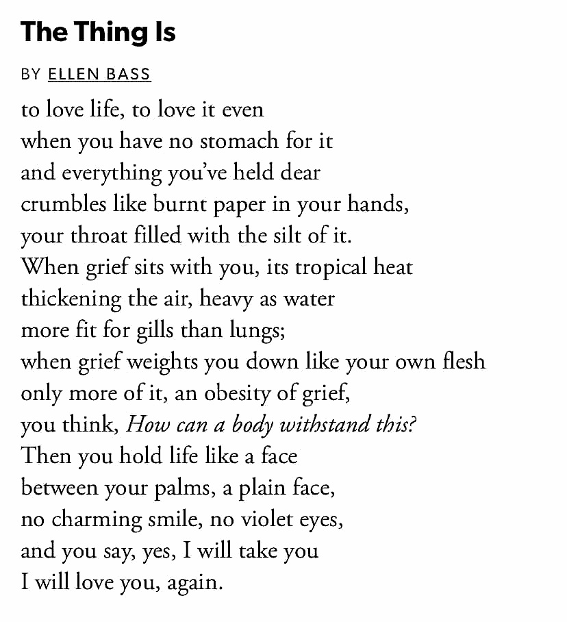 The Thing Is to love life, to love it even when you have no stomach for it and everything you’ve held dear crumbles like burnt paper in your hands, your throat filled with the silt of it. —Ellen Bass