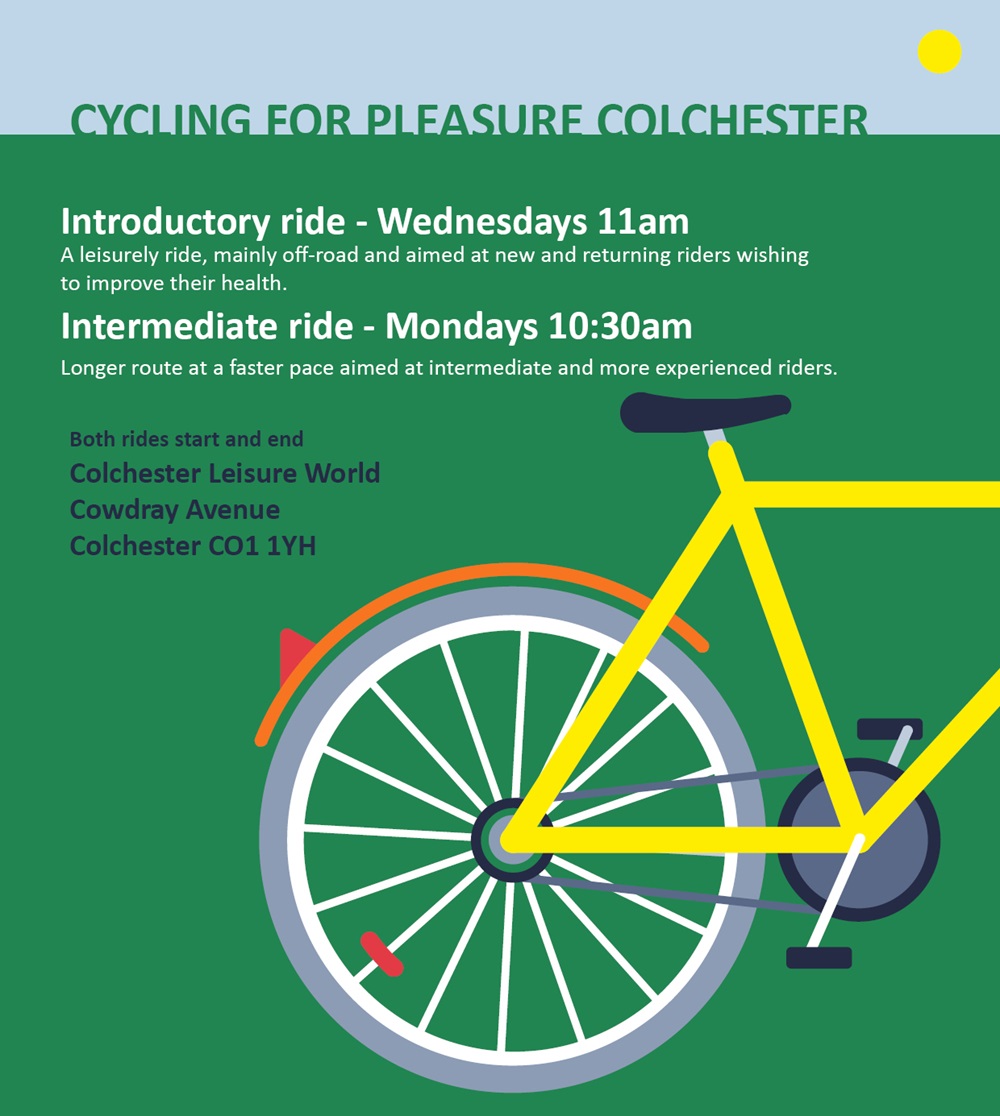 Cycle for Pleasure Colchester have regular bike rides that are free to join. Introductory ride - Wednesdays 11am Intermediate ride - Mondays 10:30am Both rides start and end at Colchester Leisure World t: 07925368802 or e: bailey.claire13@gmail.com