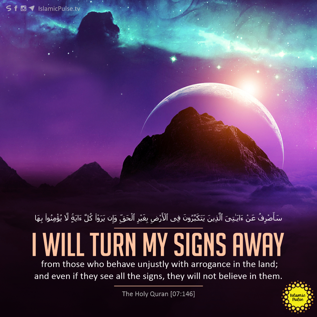 'I will turn My signs away from those who behave unjustly with arrogance in the land; and even if they see all the signs, they will not believe in them.'

#HolyQuran #Allah #MySigns #Arrogance #Unjustly