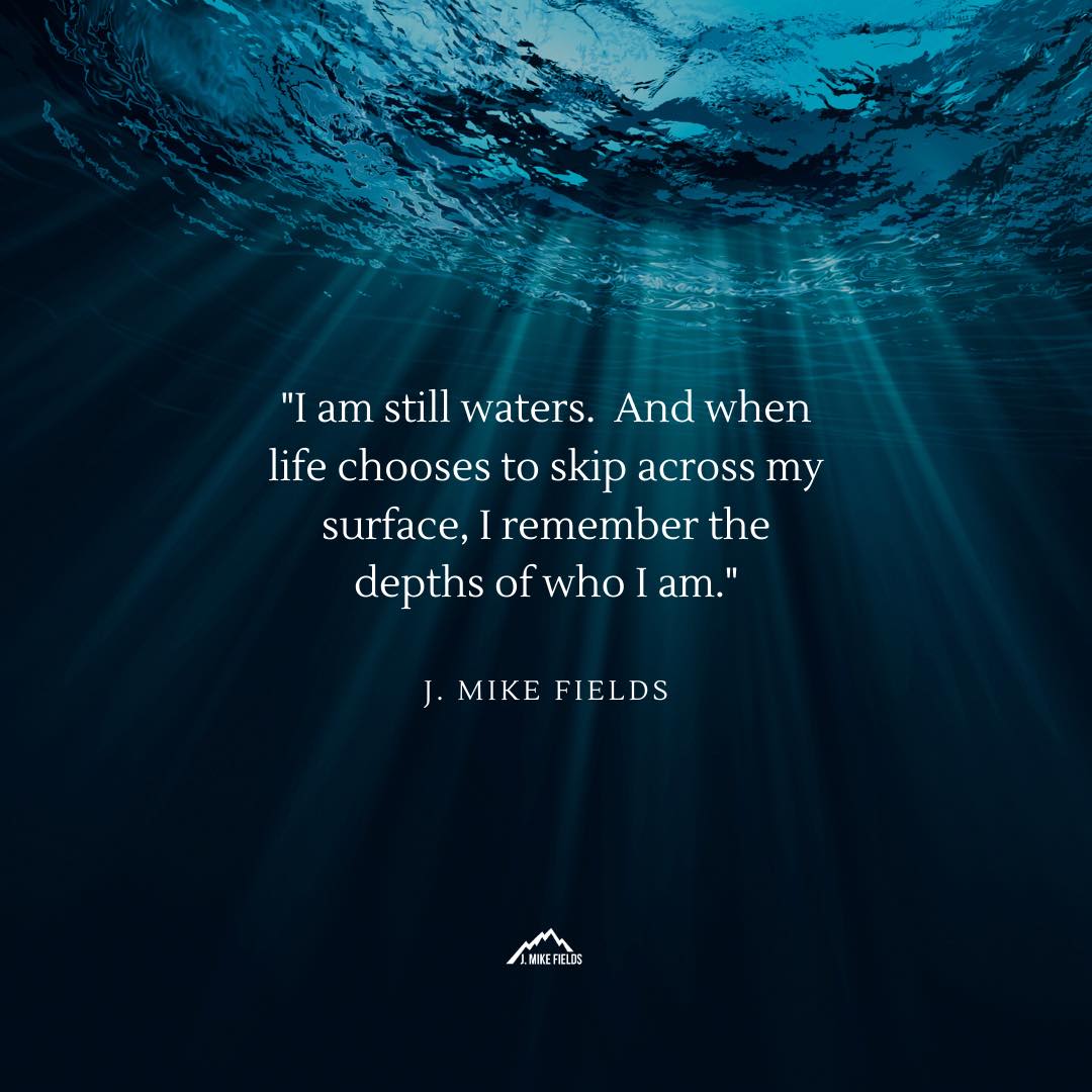"I am still waters. And when life chooses to skip across my surface, I remember the depths of who I am."

J. Mike Fields