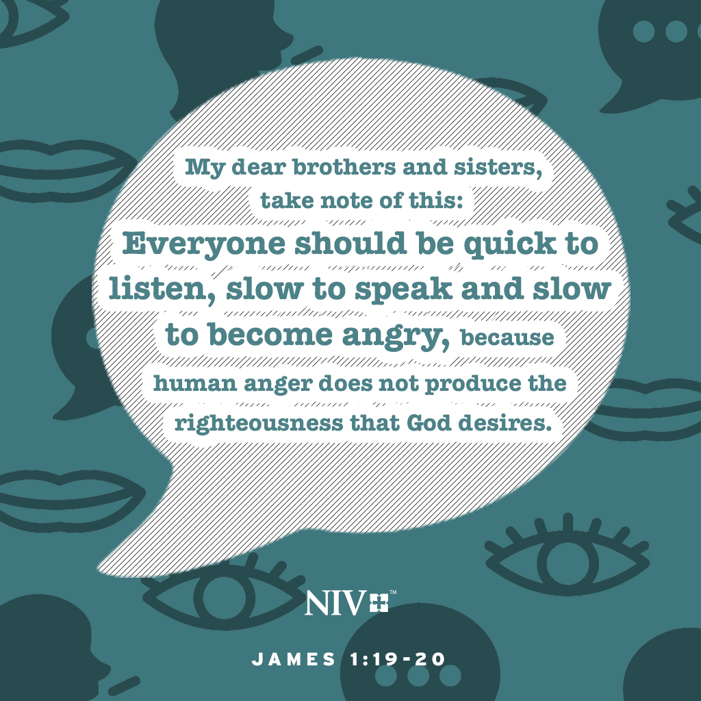 My dear brothers and sisters, take note of this: Everyone should be quick to listen, slow to speak and slow to become angry, because human anger does not produce the righteousness that God desires. James 1:19-20 #niv #nivbible #verseoftheday #votd