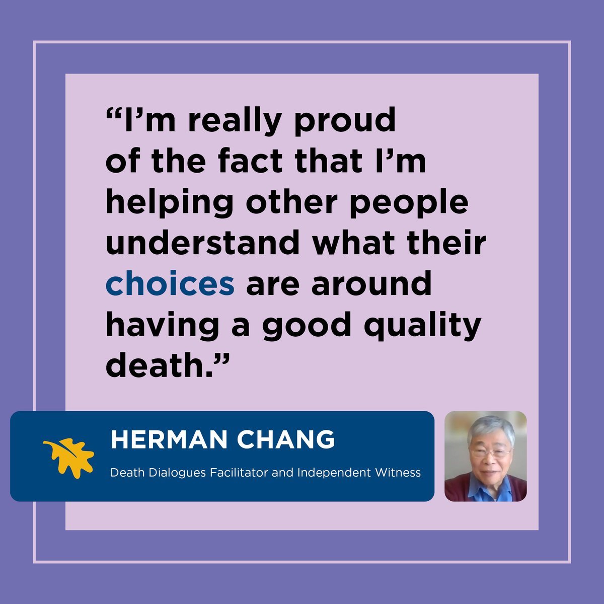 Herman Chang - Death Dialogues Facilitator and Independent Witness. In his role as a Death Dialogues Facilitator and Independent Witness, Herman makes a difference by helping people understand their choices at end of life, and reducing barriers to accessing MAID.