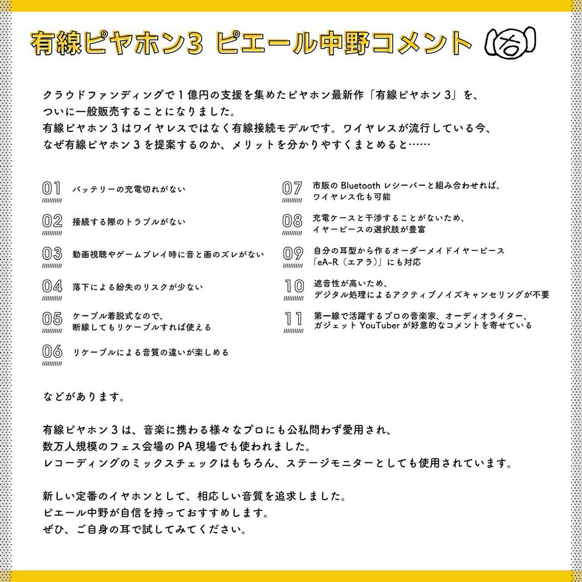 Pinakano's tweet photo. ピヤホンシリーズはオーディオ機器の魅力を熟知した評論家、全国の有力販売店、多くの音楽業界関係者、ミュージシャンなどから幅広く支持されています。

🆕ピヤホン8
https://t.co/BJpncAv6n9
音質の追求は勿論、低価格で多機能
求められる全てを高次元で実現したモデル
3Dスペーシアルオーディオ搭載

🆕ピヤホン7
https://t.co/qzm1SuhDVe
5ドライバー採用の最強フラッグシップ
豪華アーティストのチューニングとガイダンスサウンドが選べる
アップデートで進化するイヤホン

・ピヤホン6
https://t.co/zmsWqGv7sq
高音質の完全ワイヤレス
装着感抜群で、ノイキャンも自然
PSYCHO-PASSコラボモデル

・ピヤホン4
https://t.co/PHn5E0VFDe
左右一体型セミワイヤレス
トリプルドライバー搭載

🆕有線ピヤホン4
https://t.co/RpyamTaioB
国内アーティスト使用率No.1のイヤモニメーカーFitEarとコラボ
理想的な価格と音質を実現

・有線ピヤホン3
https://t.co/dReBbaiu5r
様々なプロが現場でも愛用するクラファン1億円越えの有線イヤホン
リケーブルも豊富、最上位機種

・有線ピヤホン2
https://t.co/bCBLEh2FSW
マイク付き迫力重視の有線イヤホン
キキララ、チュウニズムなどコラボモデル有り

・有線ピヤホン1
https://t.co/EBaHgx54hE
高解像度、定位の良さを実現した有線イヤホン

🆕ピッドホン2
https://t.co/1z4QsLpavK
クリアかつ迫力重視で、圧倒的音質の密閉型ヘッドホン
アナウンスサウンドはTK(凛として時雨)のギター炸裂で没入感最高
有線・無線どちらも対応

・ピッドホン1
https://t.co/0HiVBCz052
うっとりするほど上質で綺麗なサウンドの半開放型ヘッドホン
オーディオに精通した界隈からの支持も高く、音楽業界でも話題の逸品
有線・無線どちらも対応

・ライブ専用 イヤープラグ
https://t.co/VGU7PtIkQj
音楽ライブでの大音量の中、聴こえる音域のバランスを保ったまま15dBほど音圧を下げることにより、耳へのダメージを防止