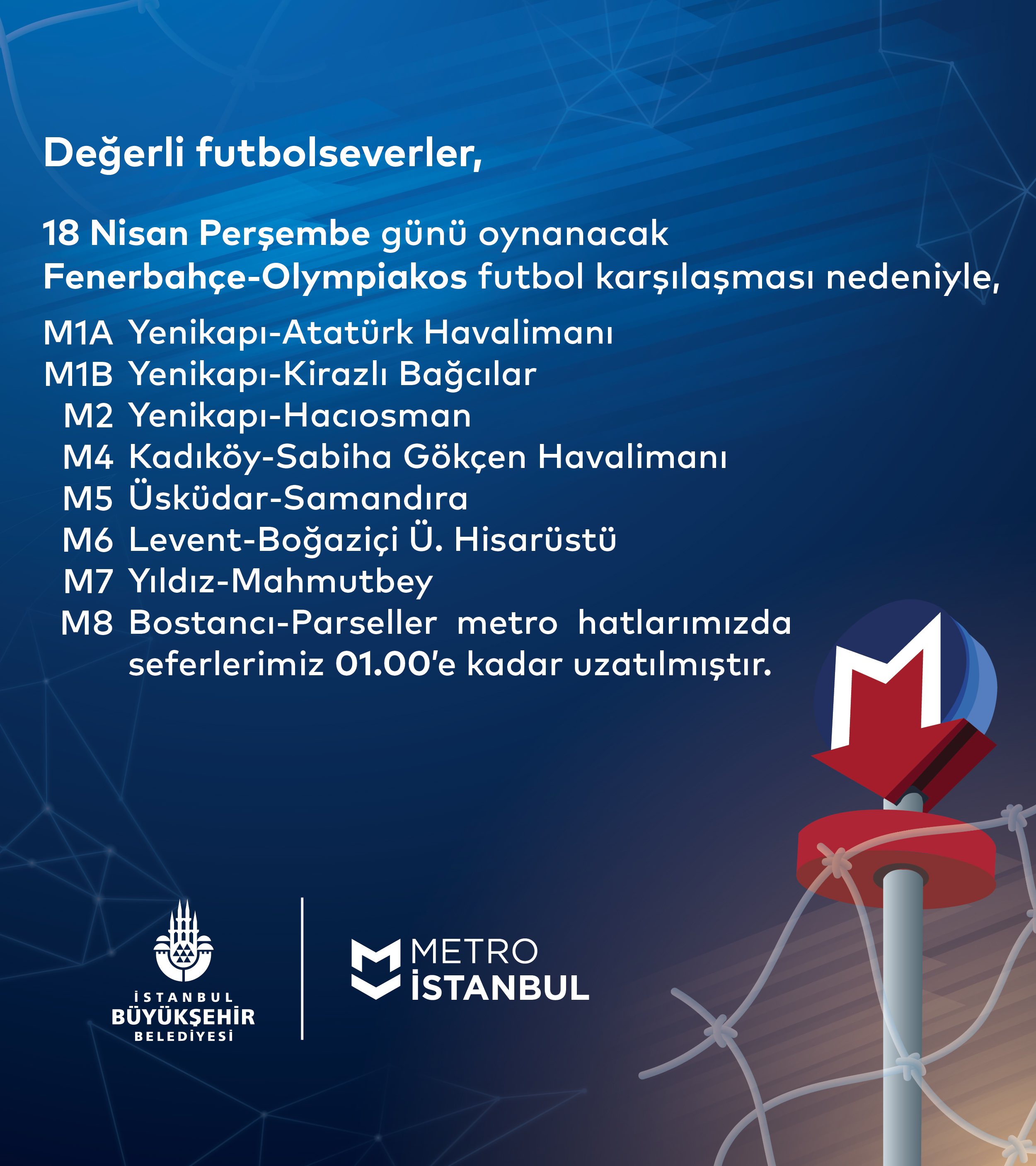 18 Nisan Perşembe günü oynanacak Fenerbahçe-Olympiakos futbol karşılaşması nedeniyle,
M1A Yenikapı-Atatürk Havalimanı
M1B Yenikapı-Kirazlı Bağcılar
M2 Yenikapı-Hacıosman
M4 Kadıköy-Sabiha Gökçen Havalimanı
M5 Üsküdar-Samandıra
M6 Levent-Boğaziçi Ü. Hisarüstü
M7 Yıldız-Mahmutbey
M8 Bostancı-Parseller metro hatlarımızda seferlerimiz 01.00’e kadar uzatılmıştır.