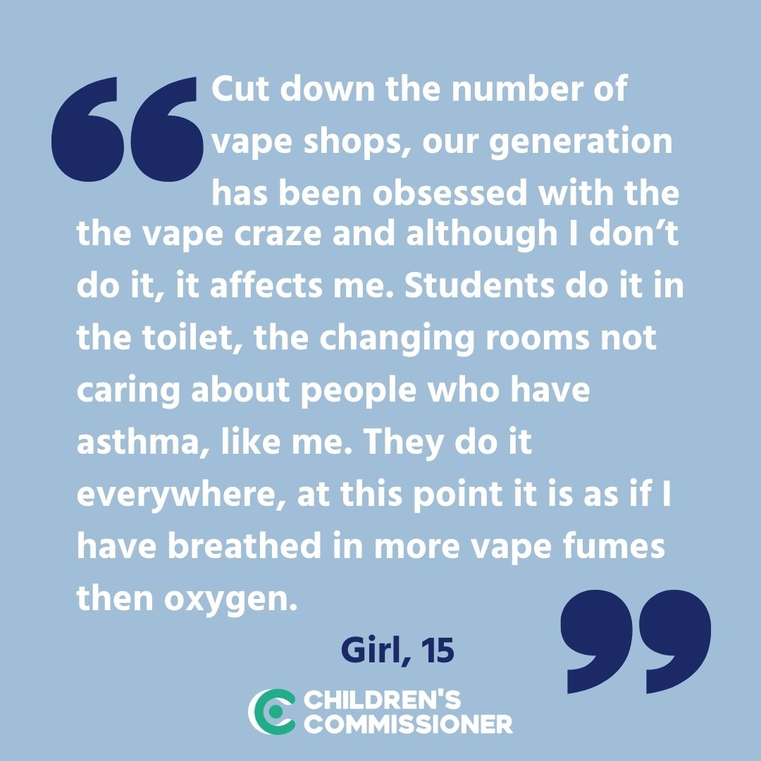 'They do it everywhere, at this point it is as if I have breathed in more vape fumes then oxygen,' girl, 15. As Children's Commissioner, I have spoken to thousands of children about all aspects of their lives, and heard so often that vaping is normalised among young people.