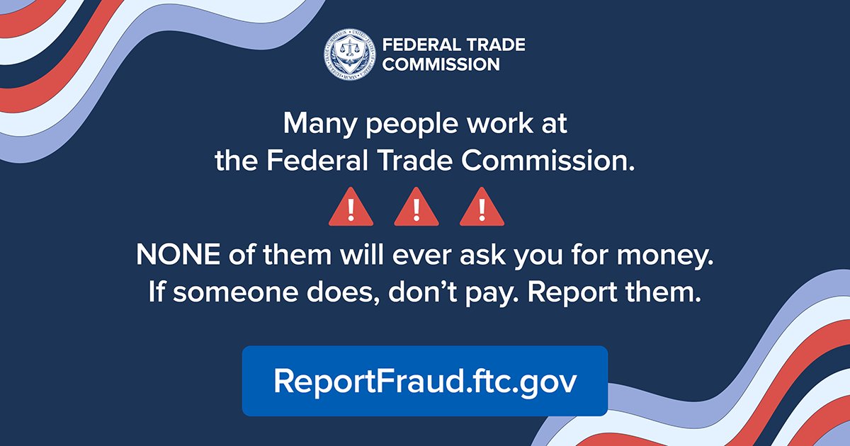 Many people work at the Federal Trade Commission. NONE of them will ever ask you for money. If someone does, don't pay. Report them at ReportFraud.ftc.gov