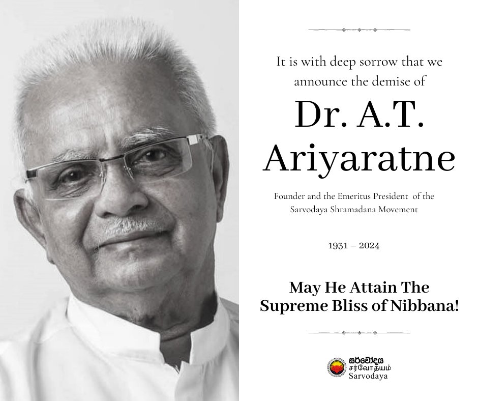 In profound sorrow, we announce the passing away of Dr A.T. Ariyaratne, the Founder and the Emeritus President of the Sarvodaya Movement, peacefully this evening. In due course, comprehensive details concerning the funeral arrangements will be provided.