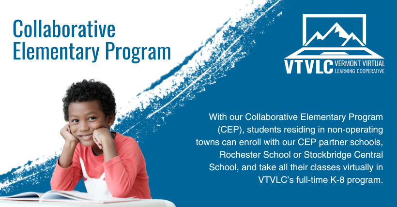 Do you reside in a non-operating town? Our Collaborative Elementary Program may be for you. CEP allows K-6 students in non-operating districts in VT to enroll at a WRV school &amp; access online K-8 with VTVLC. Learn more about K-8 at VTVLC at vtvlc.org/k-8
