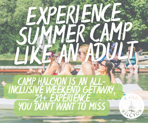 Camp Halcyon is THE premier adult summer camp. With wine tastings, yoga on the beach, archery and axe throwing, a variety of uniquely crafted classes, and themed dance parties, it's the perfect opportunity to unwind and meet new people. More info at camphalcyon.com