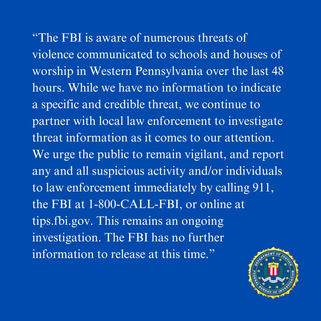 #ADVISORY: The #FBI is aware of numerous threats communicated to schools and houses of worship in Western Pennsylvania over the last 48 hours. Report all suspicious activity by calling 911, the FBI at 1-800-CALL-FBI, or online at tips.fbi.gov.