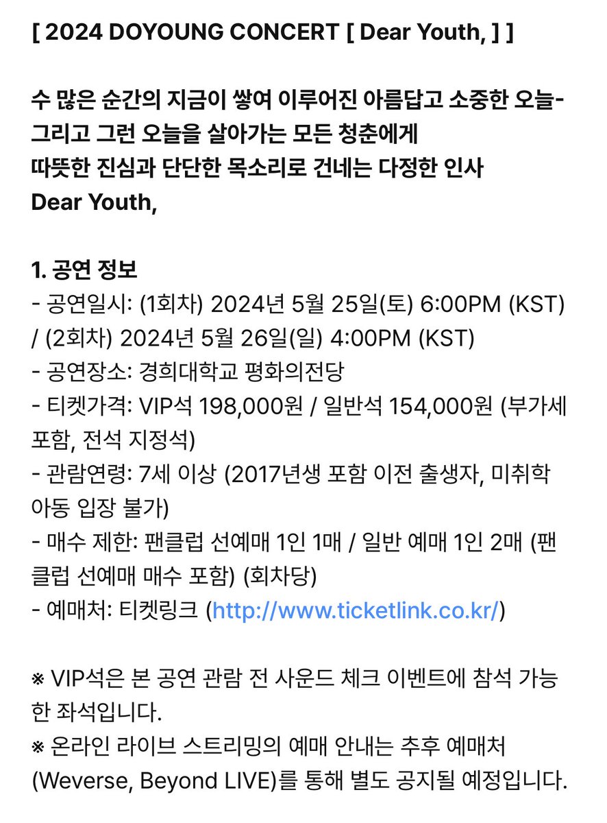 DOYOUNG__21's tweet photo. [공지] 2024 DOYOUNG CONCERT [Dear Youth, ] 오픈 안내

1. 공연 정보
- 공연일시: (1회차) 2024년 5월 25일(토) 6:00PM (KST)
/ (2회차) 2024년 5월 26일(일) 4:00PM (KST)
공연장소: 경희대학교 평화의전당
티켓가격: VIP석 198,000원 / 일반석 154,000원
매수 제한: 팬클럽 선예매 1인 1매 / 일반 예매 1인 2매 (팬클럽 선예매 매수 포함) (회차당)
예매처: 티켓링크 (https://t.co/5J8GGqQqS8)
VIP석은 본 공연 관람 전 사운드 체크 이벤트에 참석 가능한 좌석입니다.