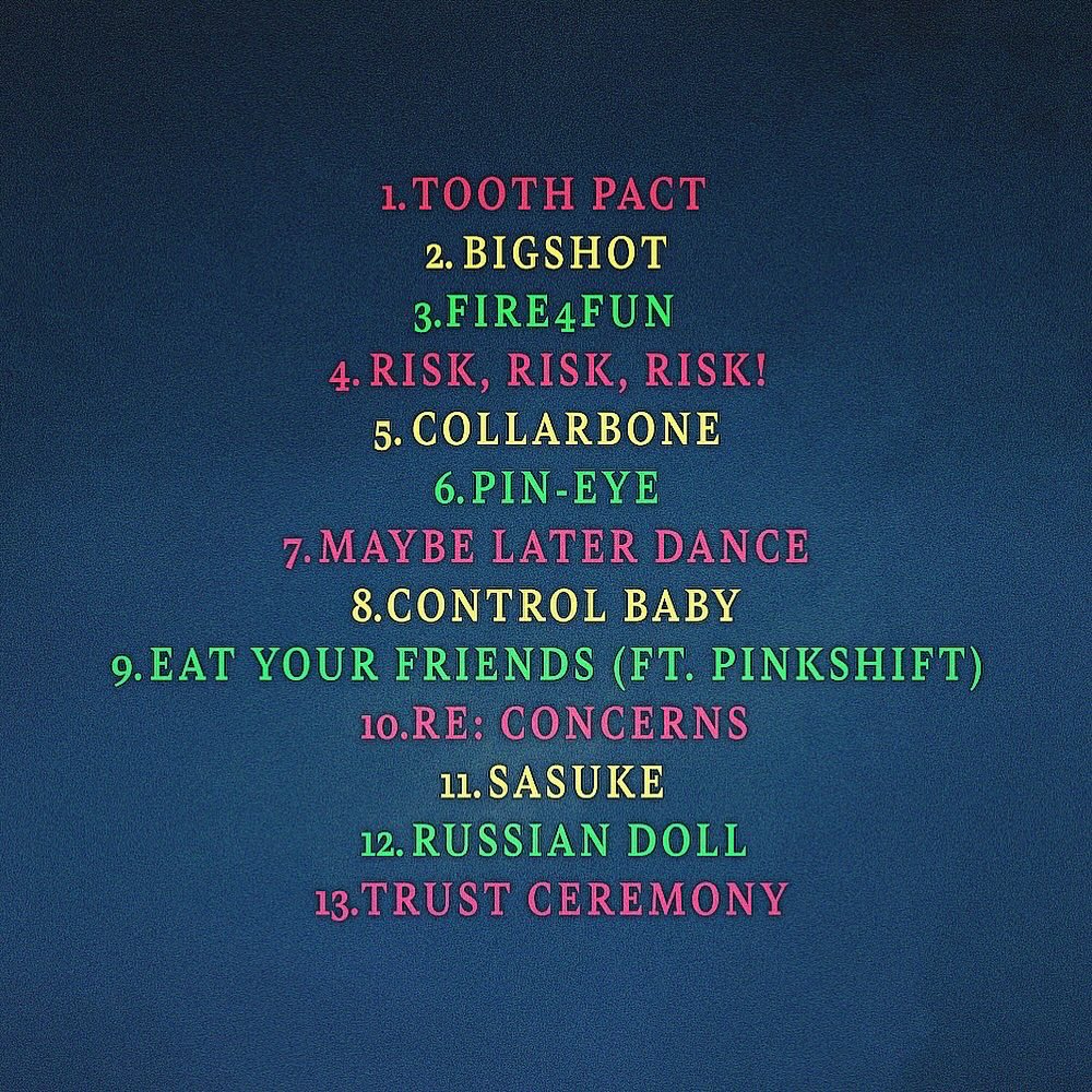 MY SECOND ALBUM, TRUST CEREMONY. EVERYTHING I’VE GOT TO GIVE. ❤️💛💚 

4.19.24

TOOTH PACT
BIGSHOT
FIRE4FUN
RISK, RISK, RISK!
COLLARBONE
PIN-EYE
MAYBE LATER DANCE
CONTROL BABY
EAT YOUR FRIENDS
RE: CONCERNS
SASUKE
RUSSIAN DOLL
TRUST CEREMONY