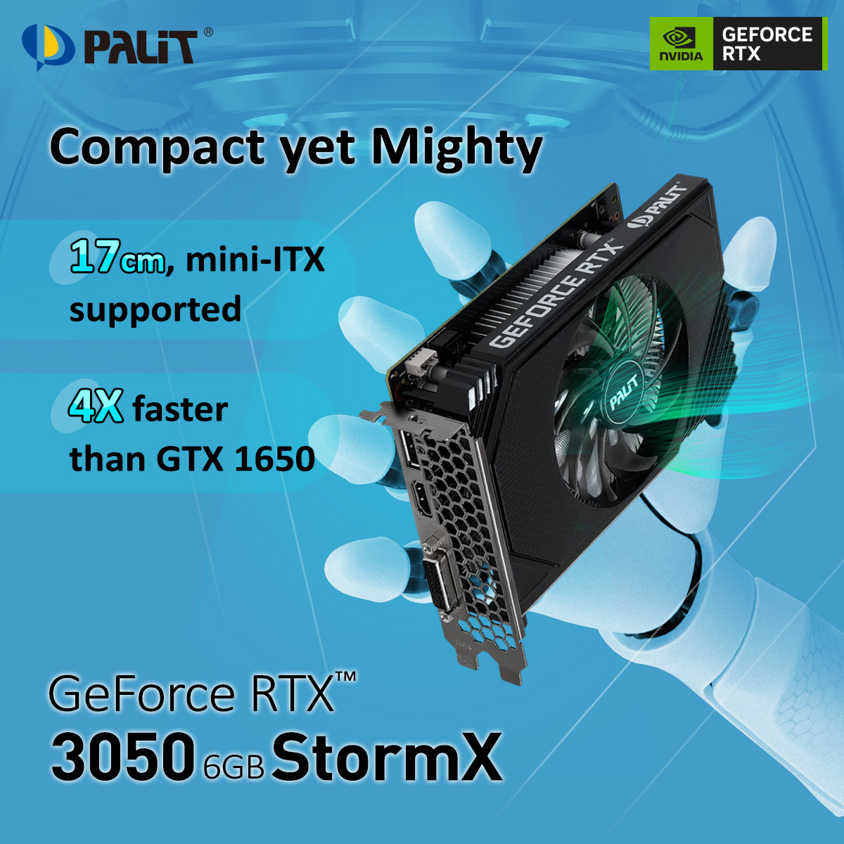 Small Size, Big Performance. Measuring just 17cm, the #Palit GeForce RTX 3050 6GB StormX is mini-ITX supported and 4X faster than the GTX 1650. Experience the mighty power of a full-sized graphics card while saving space! #minigpu #miniitx #itxpc