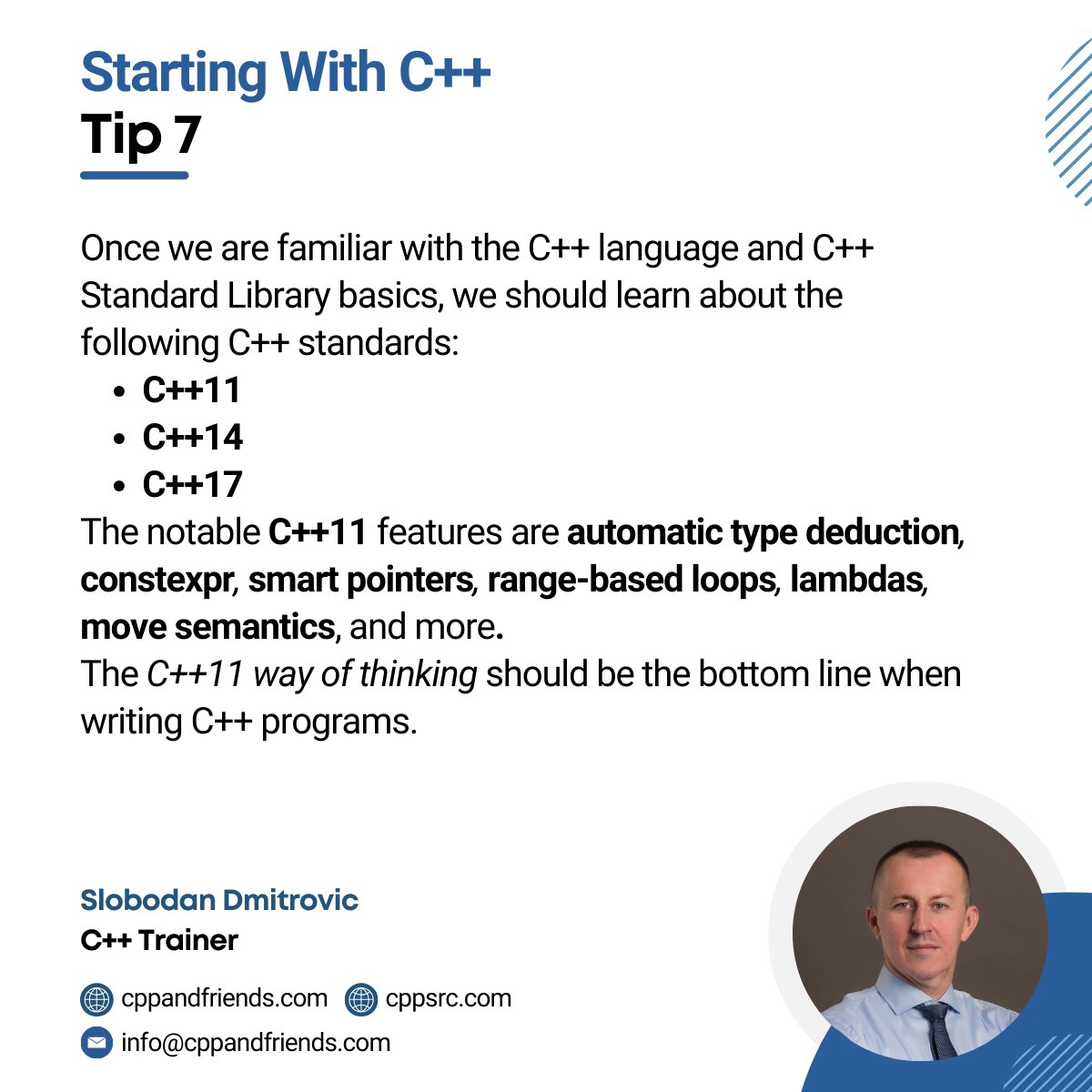 In the beginning, we should learn about the following C++ standards:
· C++11
· C++14
· C++17
Some of the C++11 features are automatic type deduction, constexpr, smart pointers, range-based loops, lambdas, move semantics and more.
#cplusplus