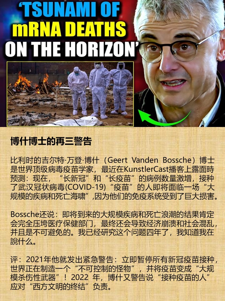 博什博士的再三警告 比利时的吉尔特·万登·博什（Geert Vanden Bossche）博士是世界顶级病毒疫苗学家，最近在KunstlerCast播客上露面時预测：现在，“长新冠”和“长疫苗”的病例数量激增，接种了武汉冠状病毒(COVID-19)“疫苗”的人即将面临一场“大规模的疾病和死亡海啸”,因为他们的免疫系统受到了巨大损害。