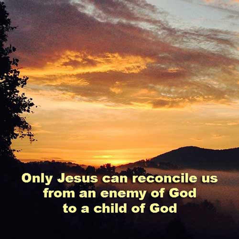 For if while we were enemies we were reconciled to God by the death of His Son, much more, now that we are reconciled, shall we be saved by His life. Romans 5:10 ESV Only Jesus can reconcile us from an enemy of God to a child of God.