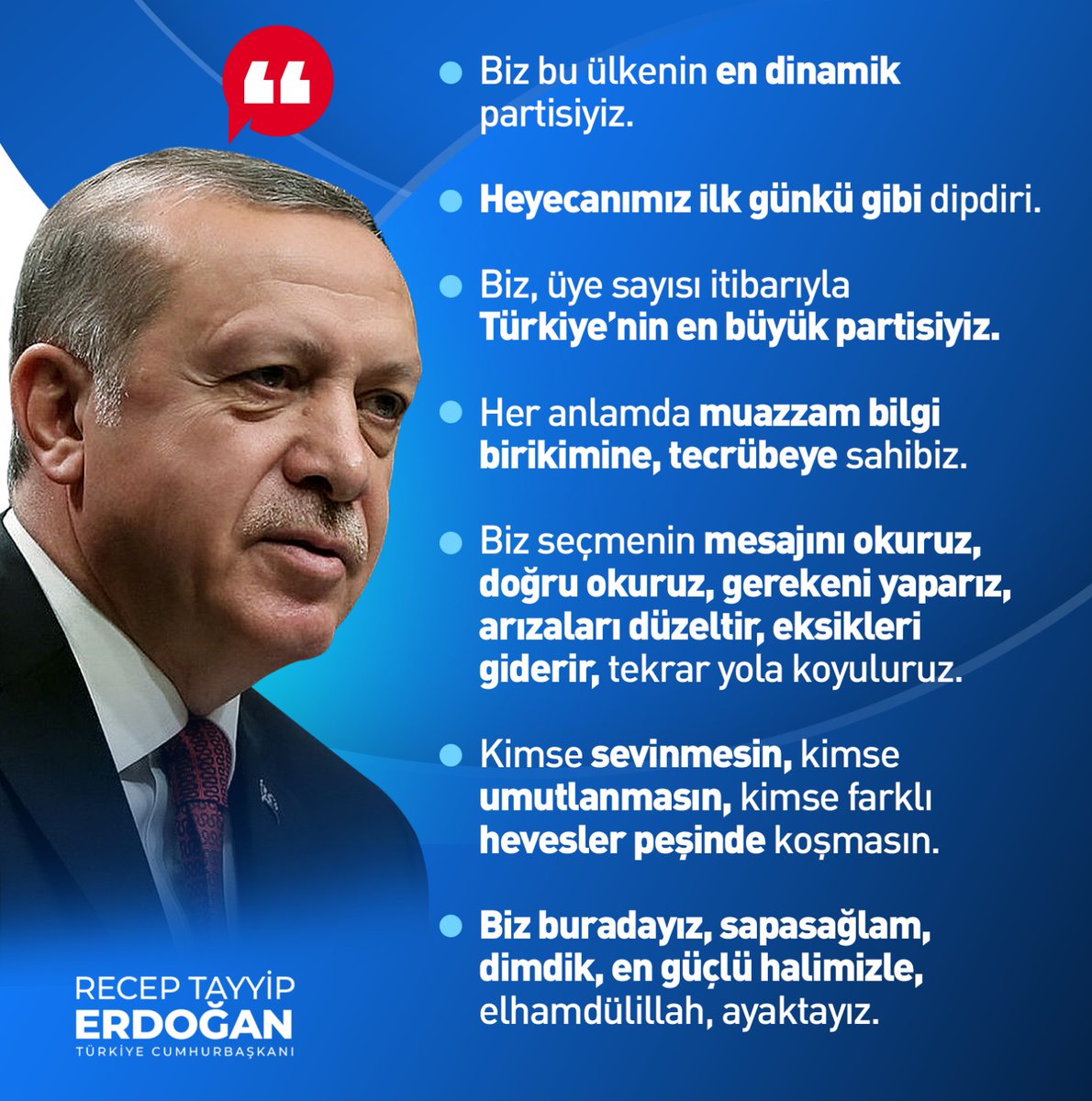 Cumhurbaşkanımız Recep Tayyip Erdoğan: 'Biz bu ülkenin en dinamik partisiyiz. Biz seçmenin mesajını okuruz, gerekeni yaparız, arızaları düzeltir, eksikleri giderir, tekrar yola koyuluruz. Biz buradayız, sapasağlam, dimdik, en güçlü halimizle, elhamdülillah, ayaktayız.'