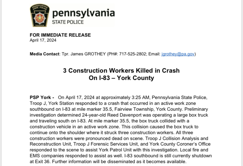 York Patrol Unit is investigating a crash that occurred earlier this morning on I-83 in York County. Three construction workers were killed in the crash. I-83 southbound is still currently shutdown at Exit 36. Further information will be disseminated as it becomes available.