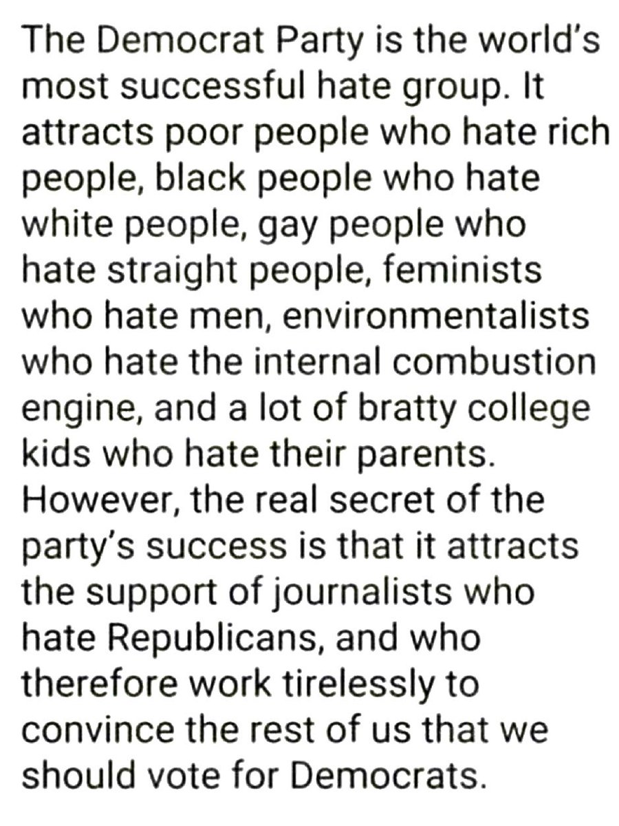 The Democrat Party is the world's most successful hate group. It attracts poor people who hate rich people, black people who hate white people, gay people who hate straight people, feminists who hate men, environmentalists who hate the internal combustion engine, and a lot of…