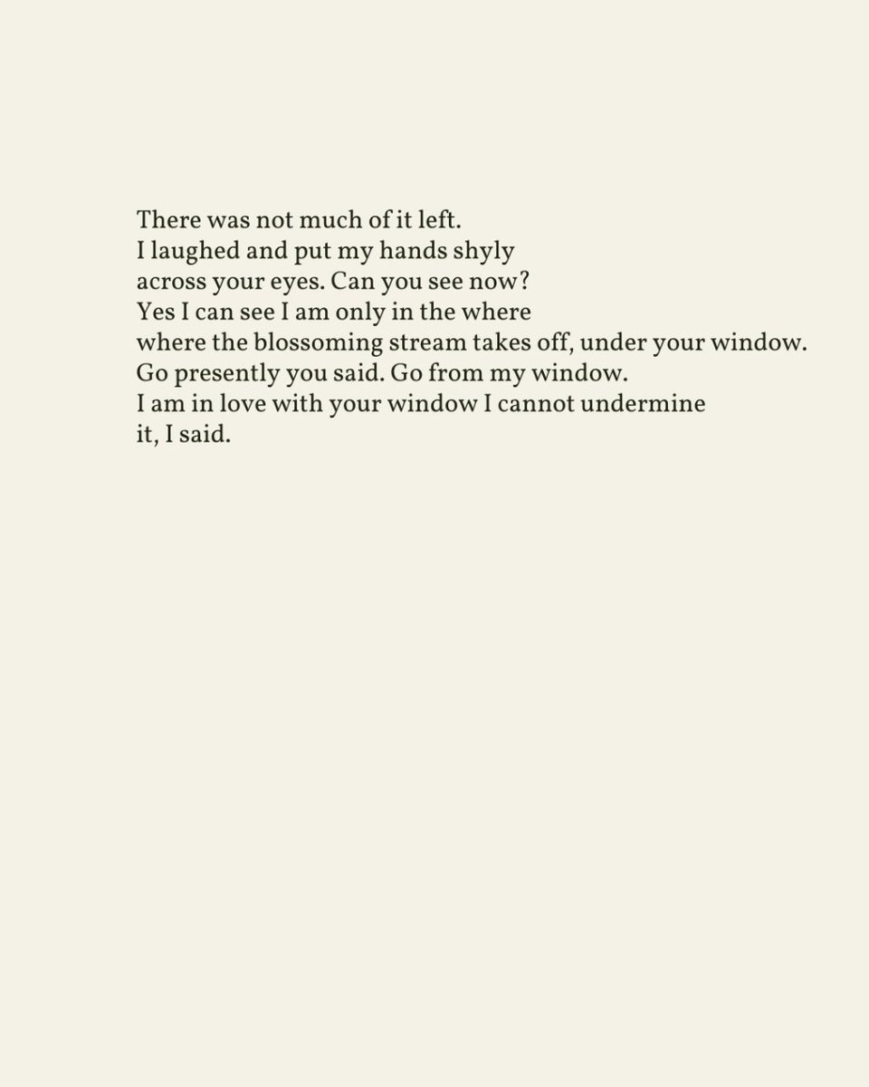 “Go presently you said. Go from my window. / I am in love with your window I cannot undermine / it, I said.” — John Ashbery