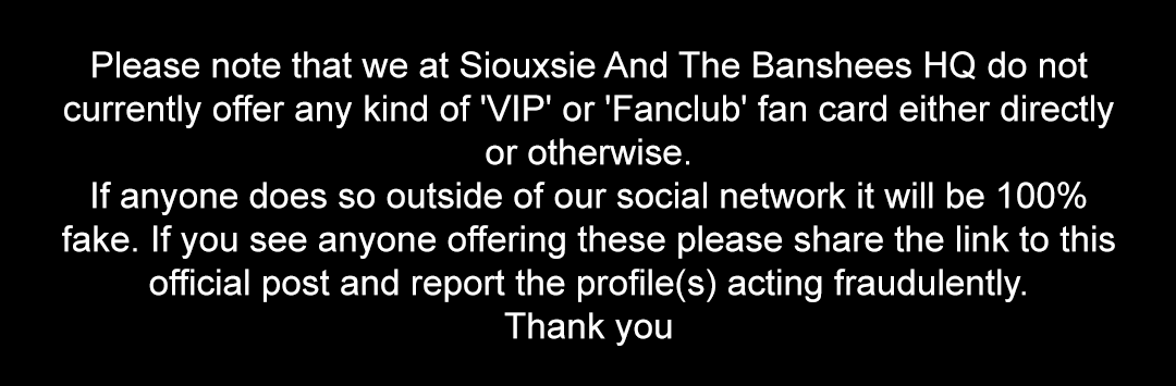 Please note that we at Siouxsie And The Banshees HQ do not currently offer any kind of 'VIP' or 'Fanclub' fan card either directly or otherwise. If anyone does so outside of our social network it will be 100% fake. Thank you