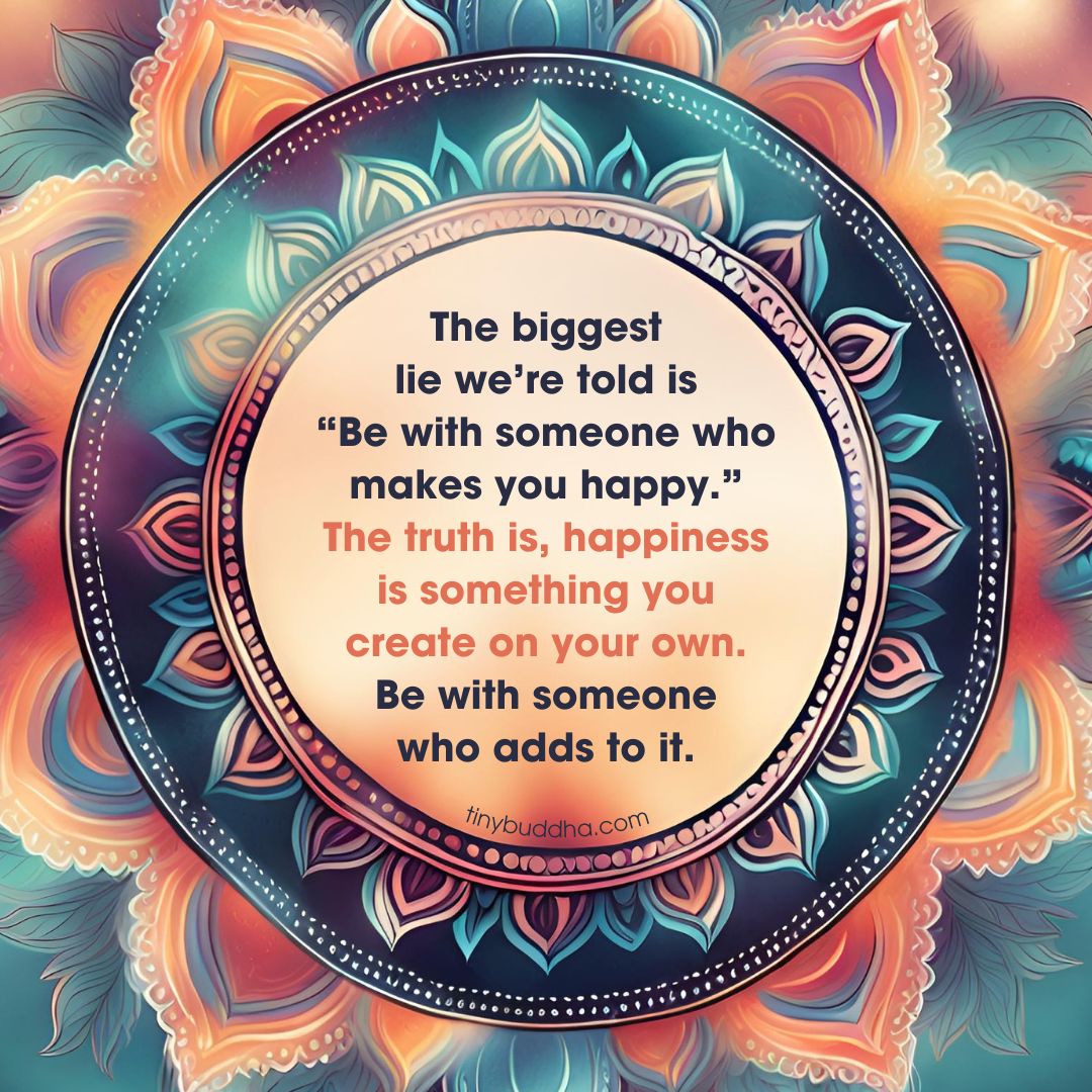 'The biggest lie we’re told is 'Be with someone who makes you happy.’ The truth is, happiness is something you create on your own. Be with someone who adds to it.” ~Unknown