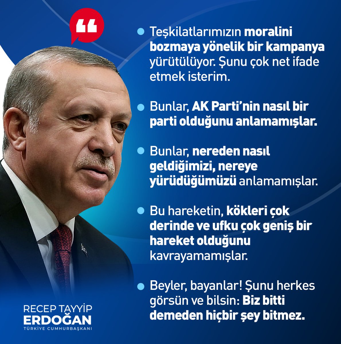 Cumhurbaşkanımız Sayın Recep Tayyip Erdoğan: Teşkilatlarımızın moralini bozmaya yönelik bir kampanya yürütülüyor. Şunu çok net ifade etmek isterim. Bunlar, AK Parti’nin nasıl bir parti olduğunu anlamamışlar. Şunu herkes görsün ve bilsin: Biz bitti demeden hiçbir şey bitmez.