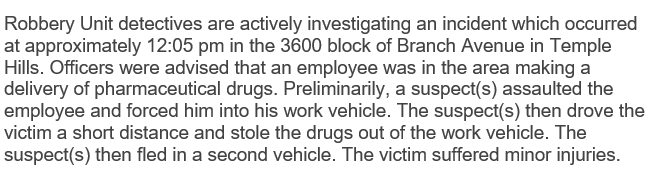 An employee was making a delivery of pharmaceutical drugs at 12:05pm on the 3600 block of Branch Ave. A suspect(s) assaulted the employee & forced him into his work vehicle. The suspect(s) then drove the victim a short distance & stole the drugs out of the work vehicle. #PGPD