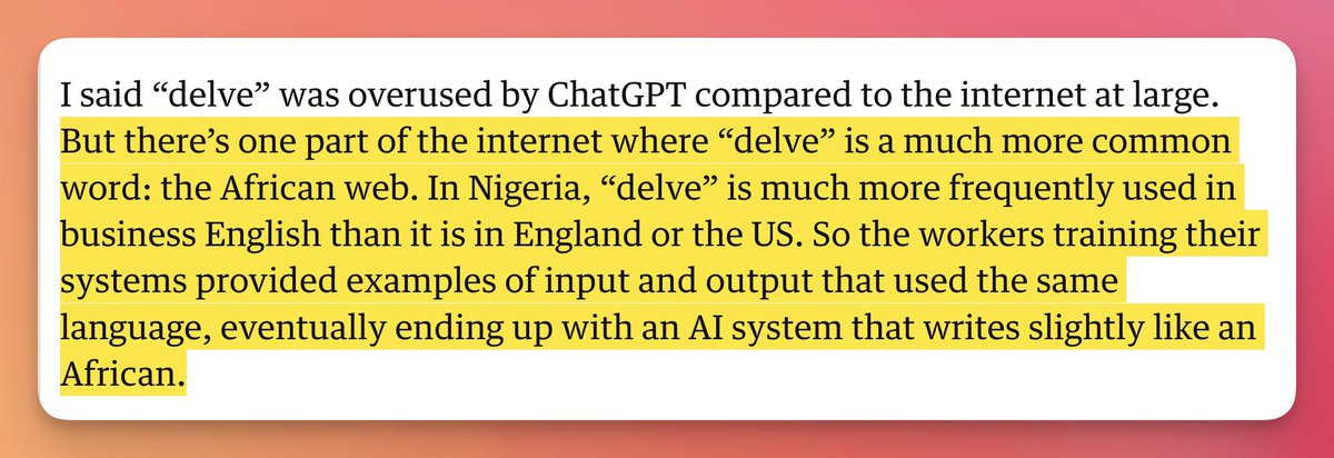Oh my god. 😂 GPT-4 uses the word “delve” so much because many of the RLHF’s (reinforcement learning human feedback) workers for GPT-4 were Nigerians who use the word “delve” a lot more relative to other countries. So GPT-4 writes like an educated anglophone African.