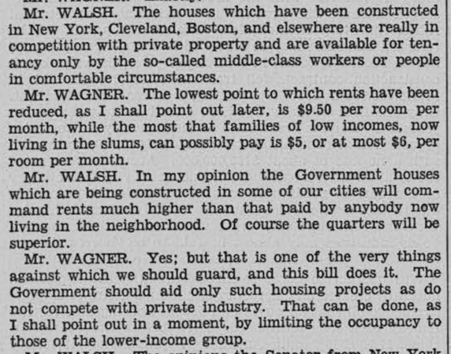 From the April 1936 Congressional Record, wherein Sens. Walsh (D-MA) and Wagner (D-NY) complain that new PWA housing was not deeply affordable. Soon after, they passed a bill restricting the program to the lowest incomes, which then-advocates cite as a death knell of the program.