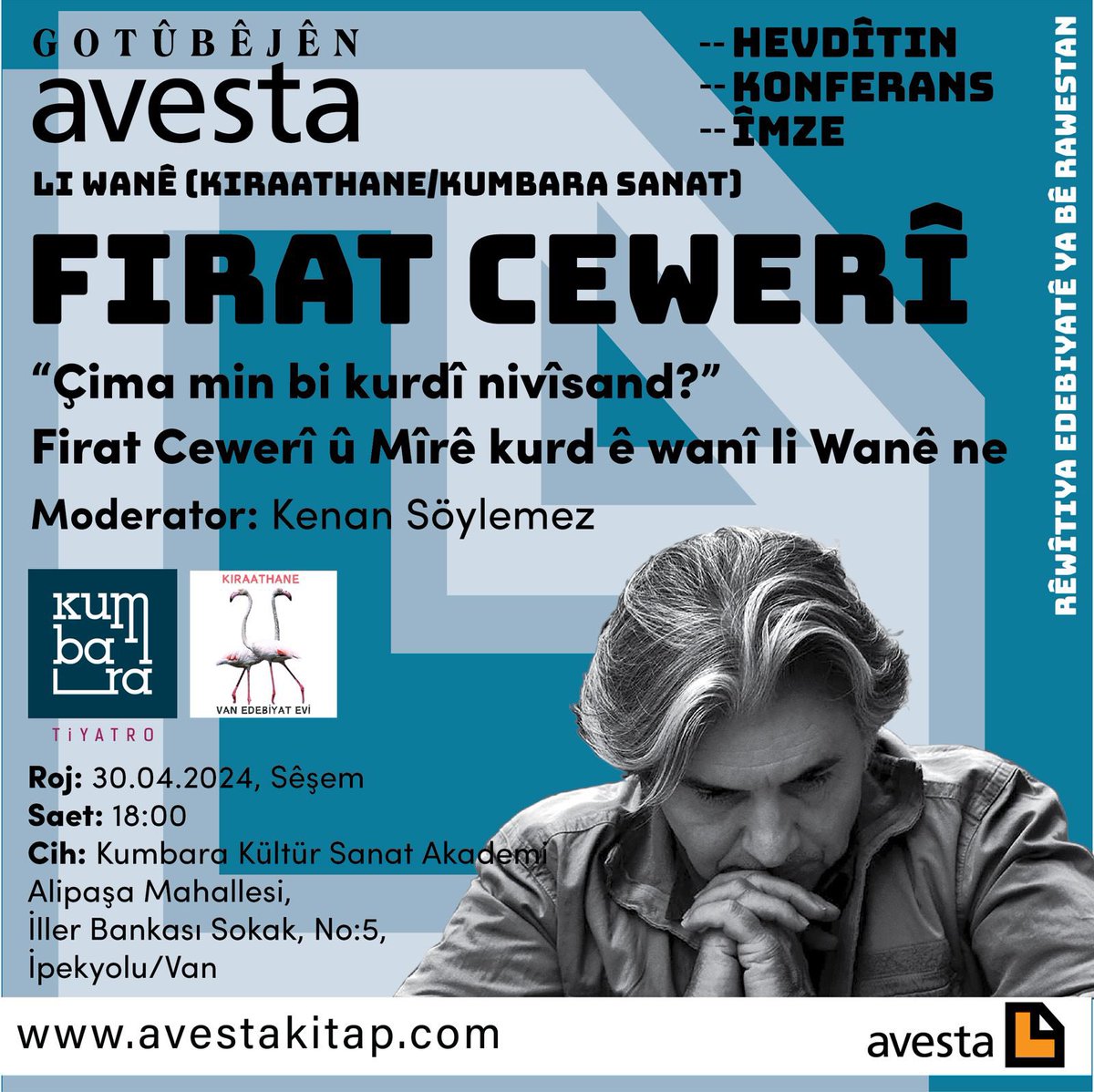 GOTÛBÊJÊN AVESTA LI WANÊ (KIRAATHANE) (HEVDÎTIN-KONFERANS-ÎMZE) Firat Cewerî: “Çima min bi kurdî nivîsand?” Firat Cewerî û Mîrê kurd ê wanî li Wanê ne Moderator: Kenan Söylemez 30.04.2024, Sêşem ⏰ 18:00 Cih: Kumbara K.S. Akademi Alipaşa mah. İller Bankası Sokak, No:5, İpekyolu