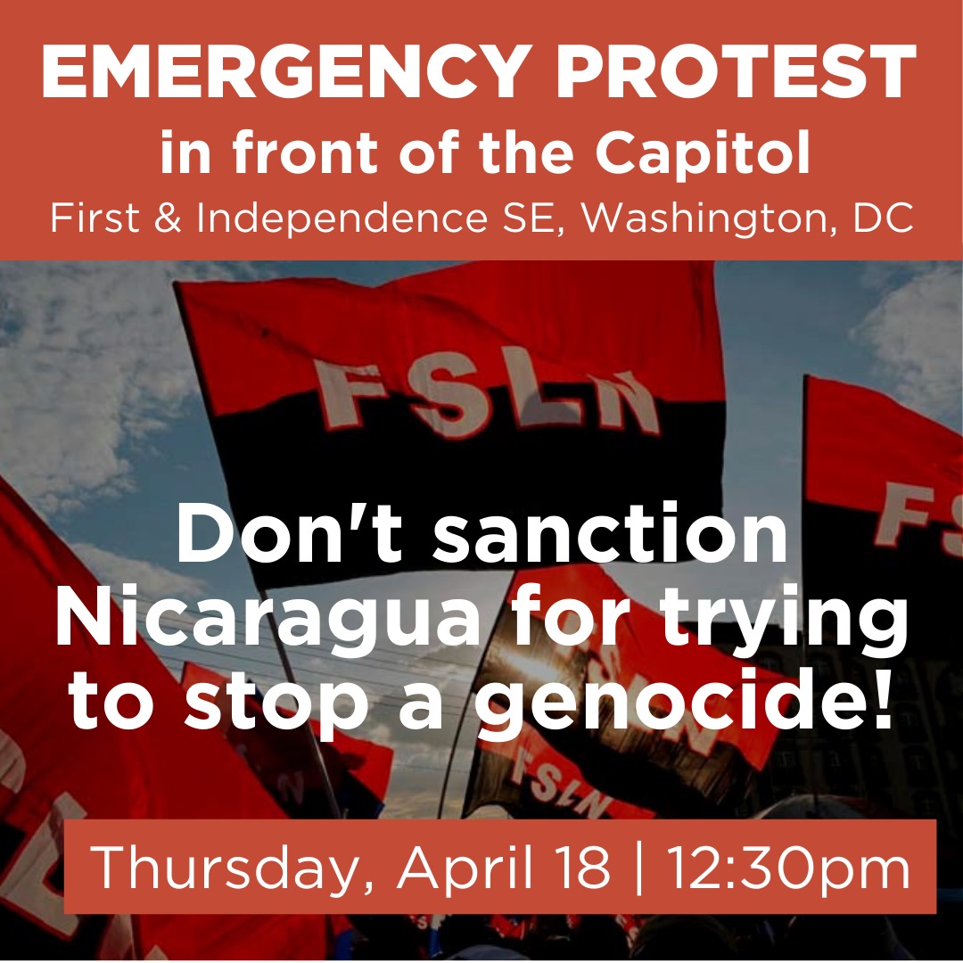 THURSDAY: EMERGENCY PROTEST The Senate Foreign Affairs Committee has given its approval to a bill to impose more sanctions on Nicaragua. We must mobilize to prevent it from being approved by the full Senate & House! Thursday, April 18, 12:30pm @ First and Independence Avenues.