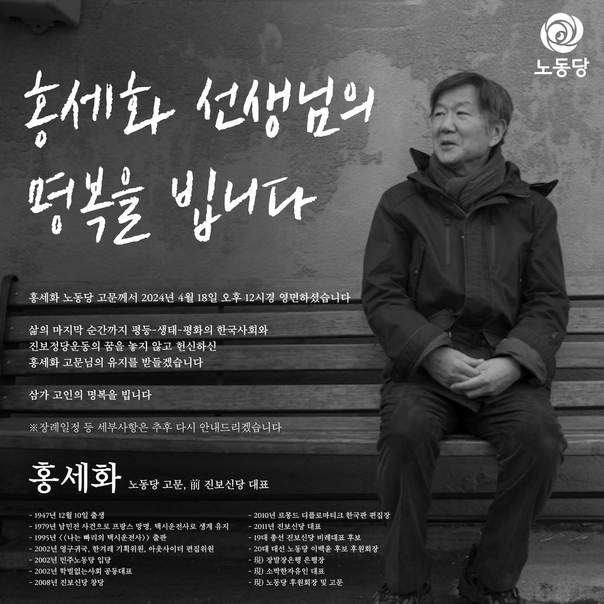홍세화 노동당 고문께서
2024년 4월 18일 오후 12시경 영면하셨습니다

삶의 마지막 순간까지 
평등-생태-평화의 한국사회와 
진보정당운동의 꿈을 놓지 않고 헌신하신
홍세화 고문님의 유지를 받들겠습니다

삼가 고인의 명복을 빕니다

※ 장례일정 등 세부사항은 추후 다시 안내드리겠습니다