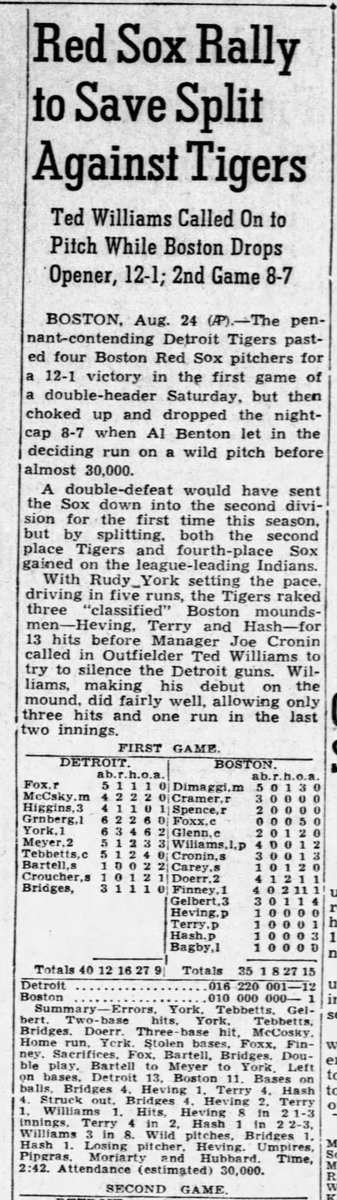 PeteATurner's tweet photo. #TedWilliams is possibly the greatest left fielder of all time. He's almost, for sure the greatest hitter ever...But on Aug 24th 1940, Williams pitched for the only time in his @mlb career. 

24AUG1940 Double Header Game 1
Game 1 was a Blow out, Ted was called on to mop up two innings. He did pretty well, against the Detroit @tigers. Ted allowed a run and 3 hits (all singles). He also struck out Rudy York.

Rudy York
York had 9 seasons earning MVP votes. Also 7 All Star appearances. Rudy had himself a day on 24Aug. Between the two games of the double header he went 6-11 with 2 homers a double, 7 RBI and 5 runs scored. 

York's only strikeout of the day was handed to him by the Kid. Rudy went down looking. 

Ted had a fielding highlight when he nabbed a bunt by P Tommy Bridges and pegged the lead runner. 

The game was packed with Hall of Famers. Jimmy Foxx caught for the Sox, Joe Cronin, and Bobby Doer and Hank Greenberg. Because of the era, there are some other near HoFers who lost 3 years to WWII. The most interesting is Barney McCosky who went 4-8 with a double, Triple and 5 runs scored across both games. More on McCosky in a later post. 

On Dumb Side
Be sure to read the attached, John O'Donnell's "Sport Chats" article on Ted Williams. It's titled, "On Dumb Side"