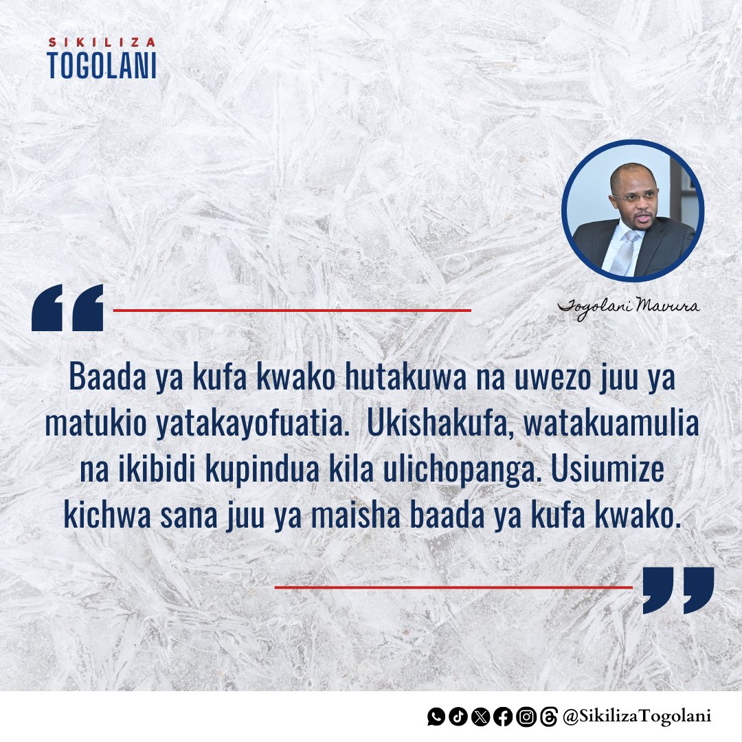 "Baada ya kufa kwako hutakuwa na uwezo juu ya matukio yatakayofuatia. Ukishakufa, watakuamulia na ikibidi kupindua kila ulichopanga. Usiumize kichwa sana juu ya maisha baada ya kufa kwako". ~ Togolani Mavura.