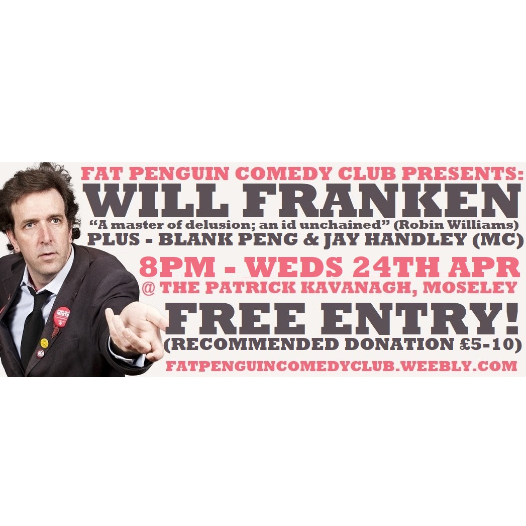 Fat Penguin Comedy Club (@thatfatpenguin) on Twitter photo NEXT SHOW!
8PM - WEDS 24TH APRIL
<a href="/patkavs/">Patrick Kavanagh</a> #moseley #birmingham #westmidlands
HOSTED BY <a href="/JayWHandley/">Jay Handley</a>
WILL FRANKEN headlining!
BLANK PENG opening!
New material from Jay in the middle!
#FreeEntry !
(Rec. Donation £5-10*)
#moseleyevents #birminghamevents
*pay what you can! NEXT SHOW!
8PM - WEDS 24TH APRIL
<a href="/patkavs/">Patrick Kavanagh</a> #moseley #birmingham #westmidlands
HOSTED BY <a href="/JayWHandley/">Jay Handley</a>
WILL FRANKEN headlining!
BLANK PENG opening!
New material from Jay in the middle!
#FreeEntry !
(Rec. Donation £5-10*)
#moseleyevents #birminghamevents
*pay what you can!