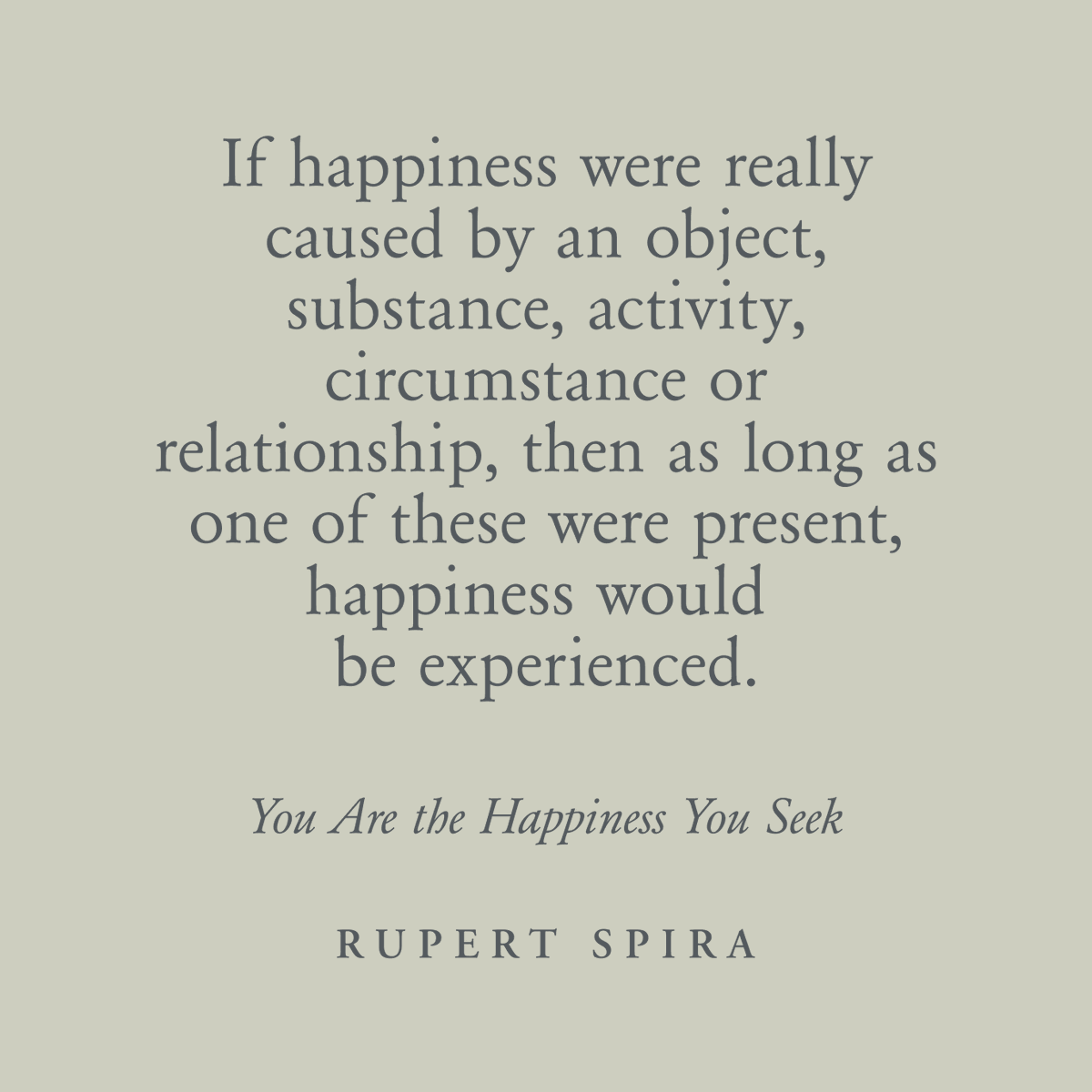 If happiness were really caused by an object, substance, activity, circumstance or relationship, then as long as one of these were present, happiness would be experienced. – Rupert Spira, You Are The Happiness You Seek Continue reading here: rupertspira.com/store